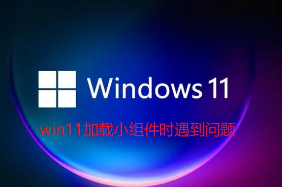 Win11加载小组件时遇到问题怎么办？